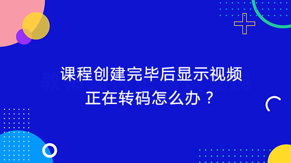 课程创建完毕后显示视频正在转码怎么办？